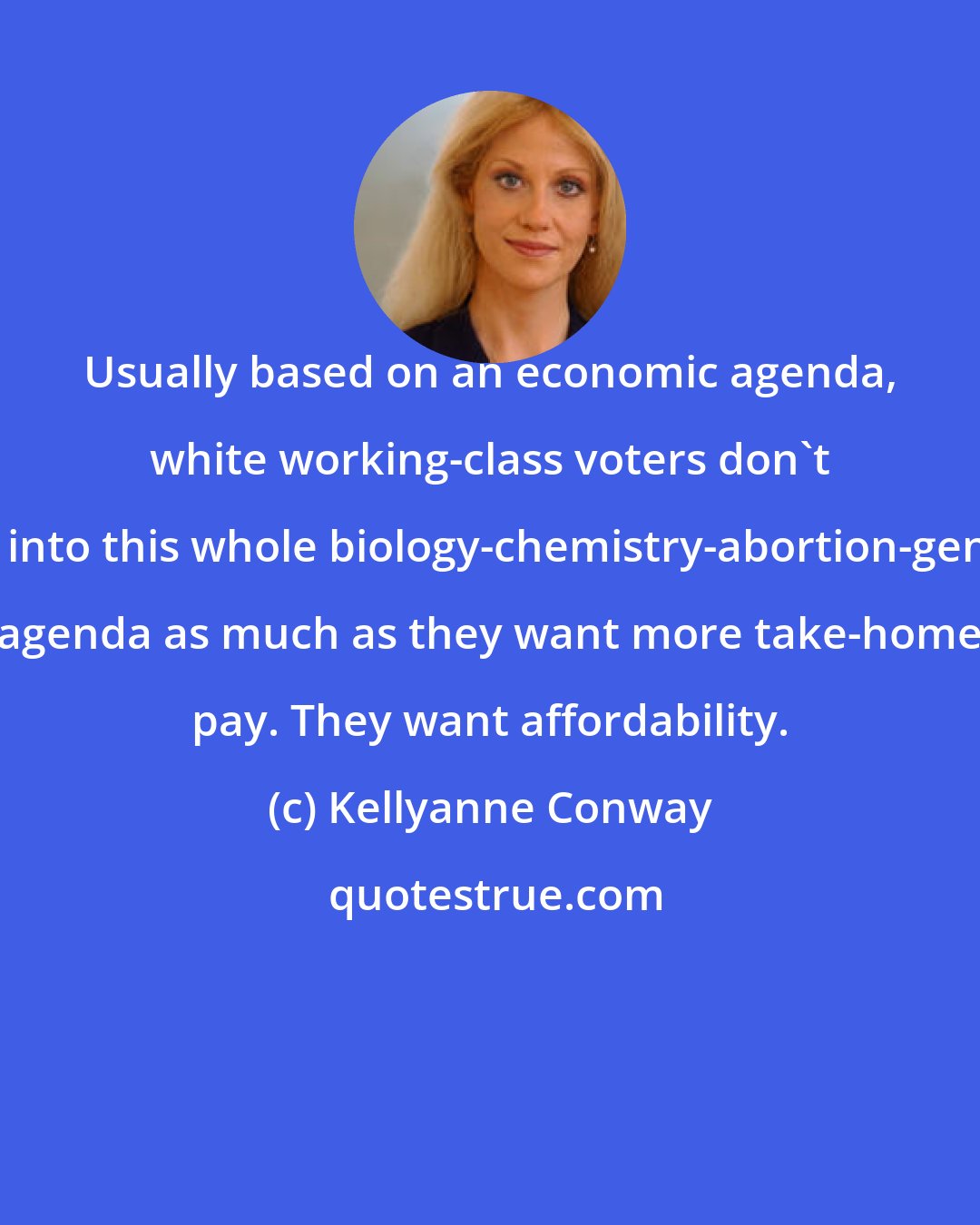 Kellyanne Conway: Usually based on an economic agenda, white working-class voters don't buy into this whole biology-chemistry-abortion-gender agenda as much as they want more take-home pay. They want affordability.