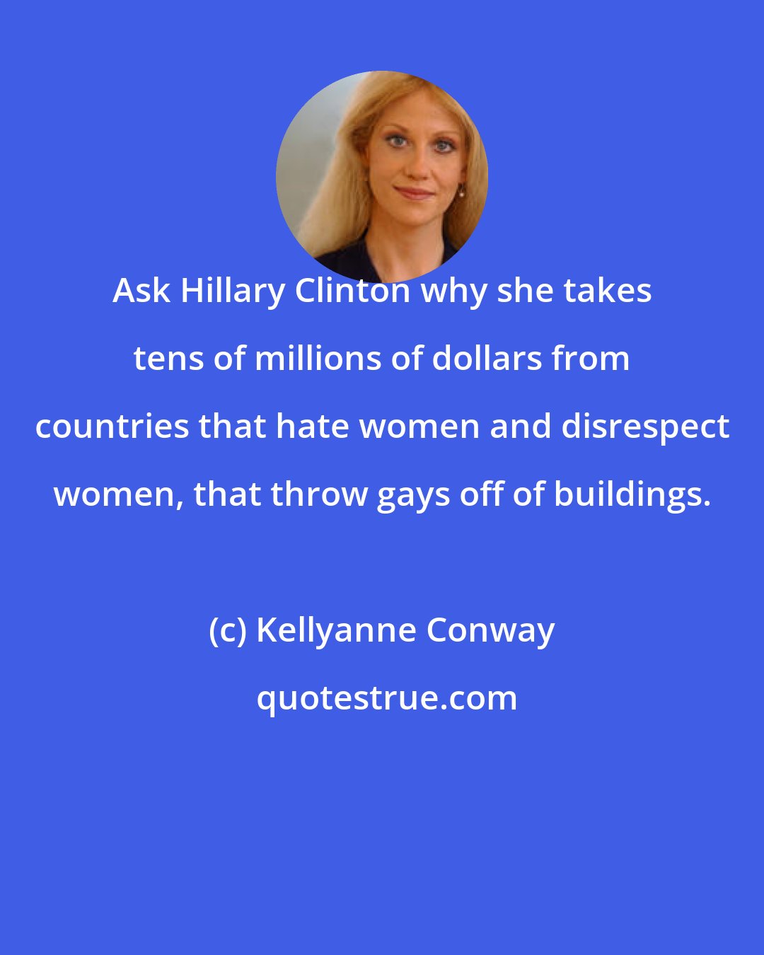 Kellyanne Conway: Ask Hillary Clinton why she takes tens of millions of dollars from countries that hate women and disrespect women, that throw gays off of buildings.