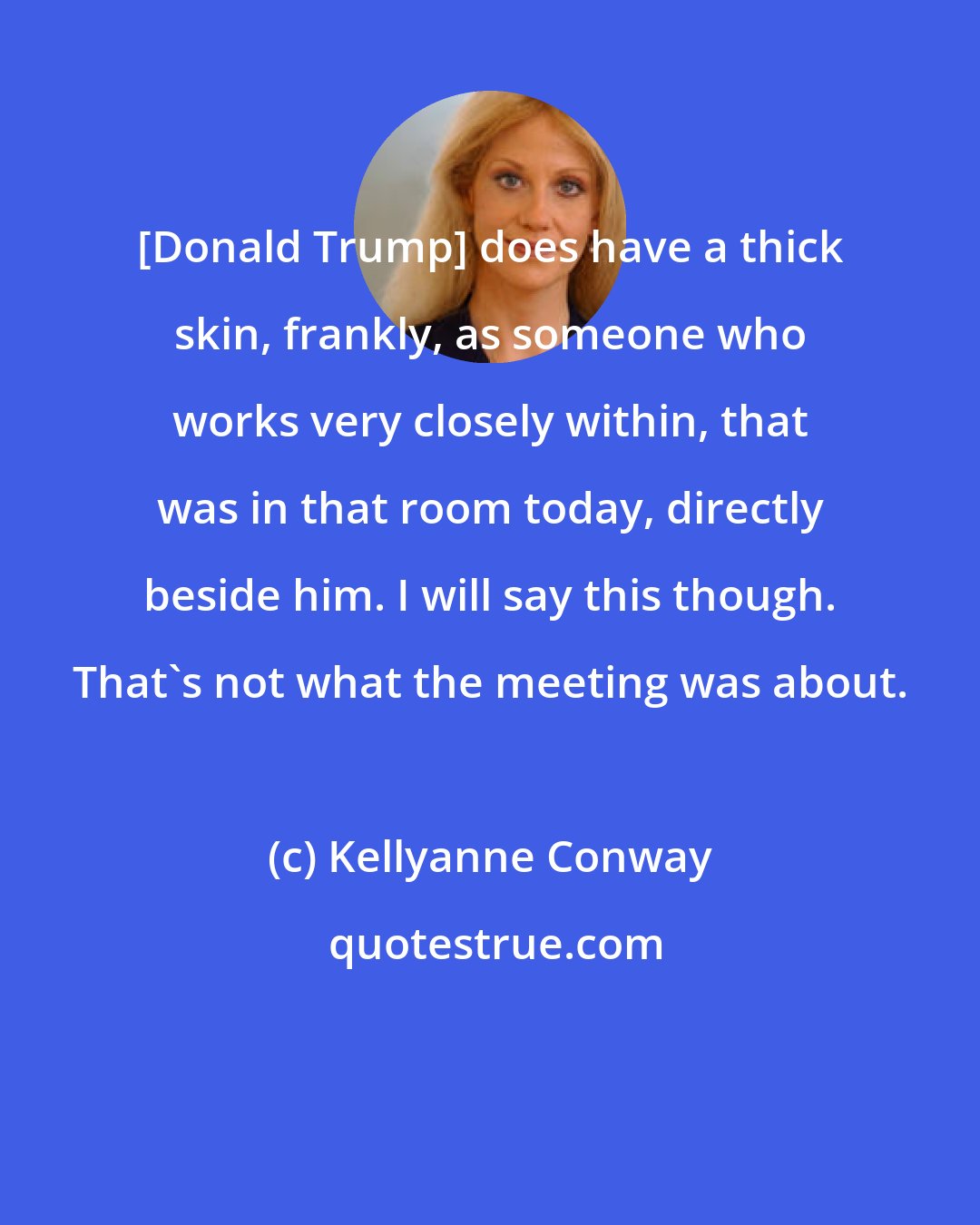 Kellyanne Conway: [Donald Trump] does have a thick skin, frankly, as someone who works very closely within, that was in that room today, directly beside him. I will say this though. That's not what the meeting was about.