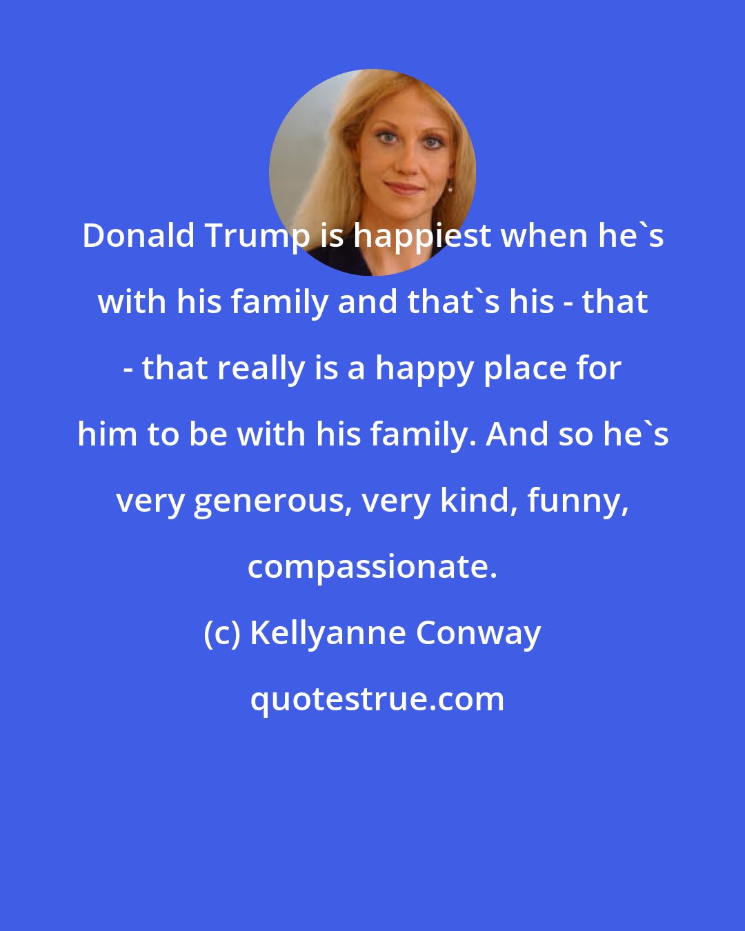 Kellyanne Conway: Donald Trump is happiest when he's with his family and that's his - that - that really is a happy place for him to be with his family. And so he's very generous, very kind, funny, compassionate.