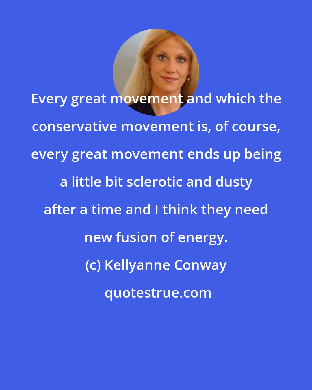 Kellyanne Conway: Every great movement and which the conservative movement is, of course, every great movement ends up being a little bit sclerotic and dusty after a time and I think they need new fusion of energy.