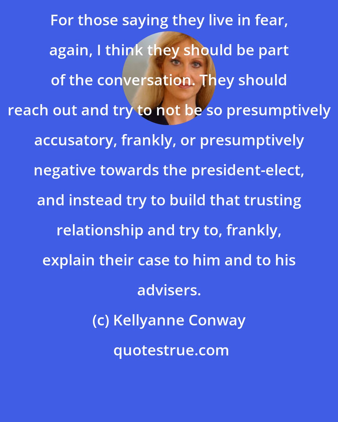 Kellyanne Conway: For those saying they live in fear, again, I think they should be part of the conversation. They should reach out and try to not be so presumptively accusatory, frankly, or presumptively negative towards the president-elect, and instead try to build that trusting relationship and try to, frankly, explain their case to him and to his advisers.