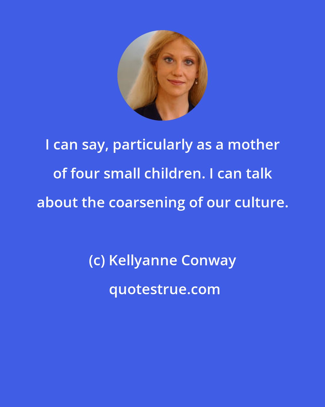 Kellyanne Conway: I can say, particularly as a mother of four small children. I can talk about the coarsening of our culture.