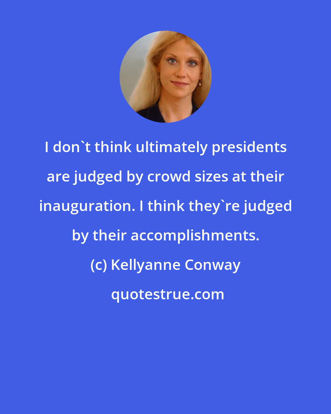 Kellyanne Conway: I don't think ultimately presidents are judged by crowd sizes at their inauguration. I think they're judged by their accomplishments.