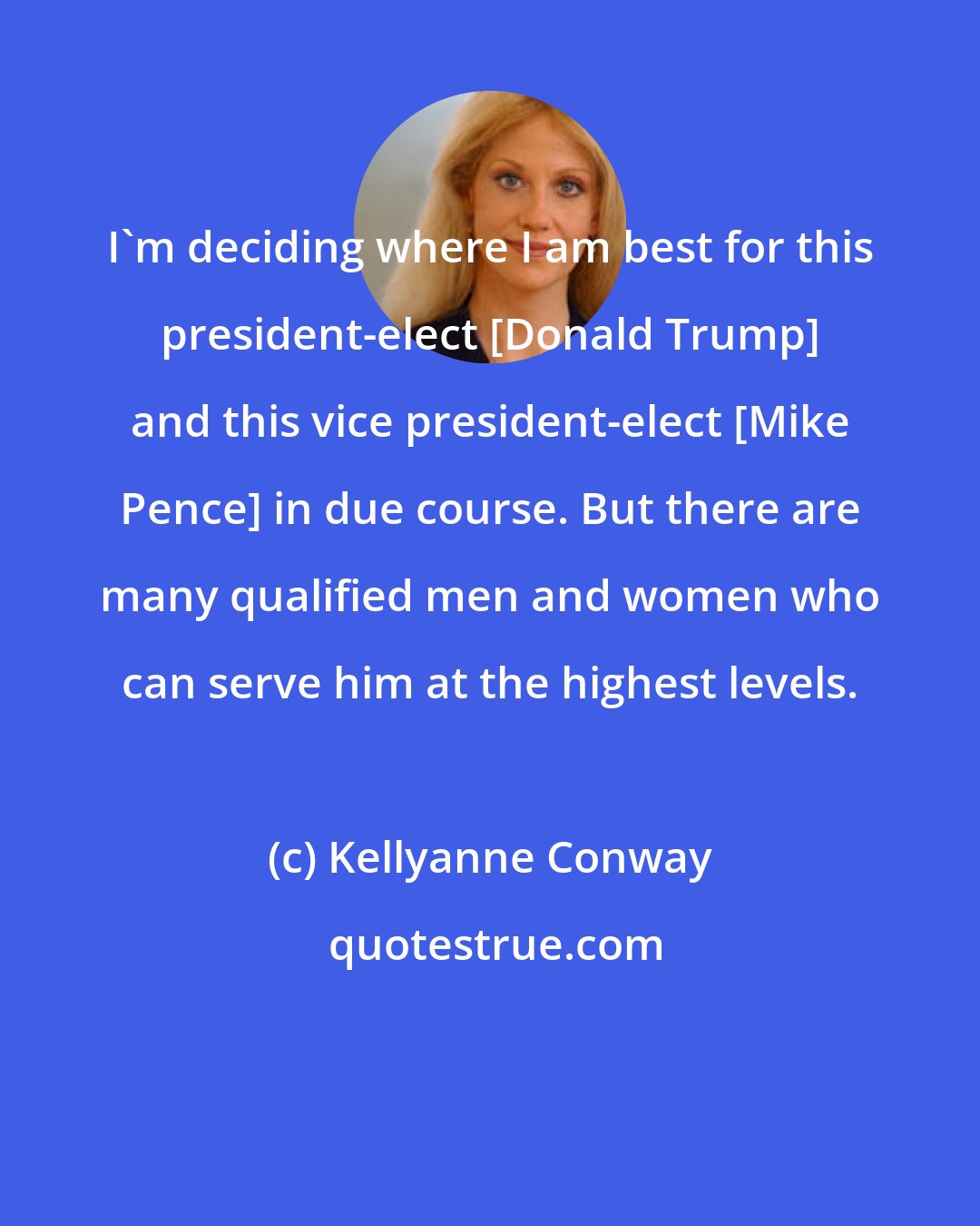 Kellyanne Conway: I'm deciding where I am best for this president-elect [Donald Trump] and this vice president-elect [Mike Pence] in due course. But there are many qualified men and women who can serve him at the highest levels.