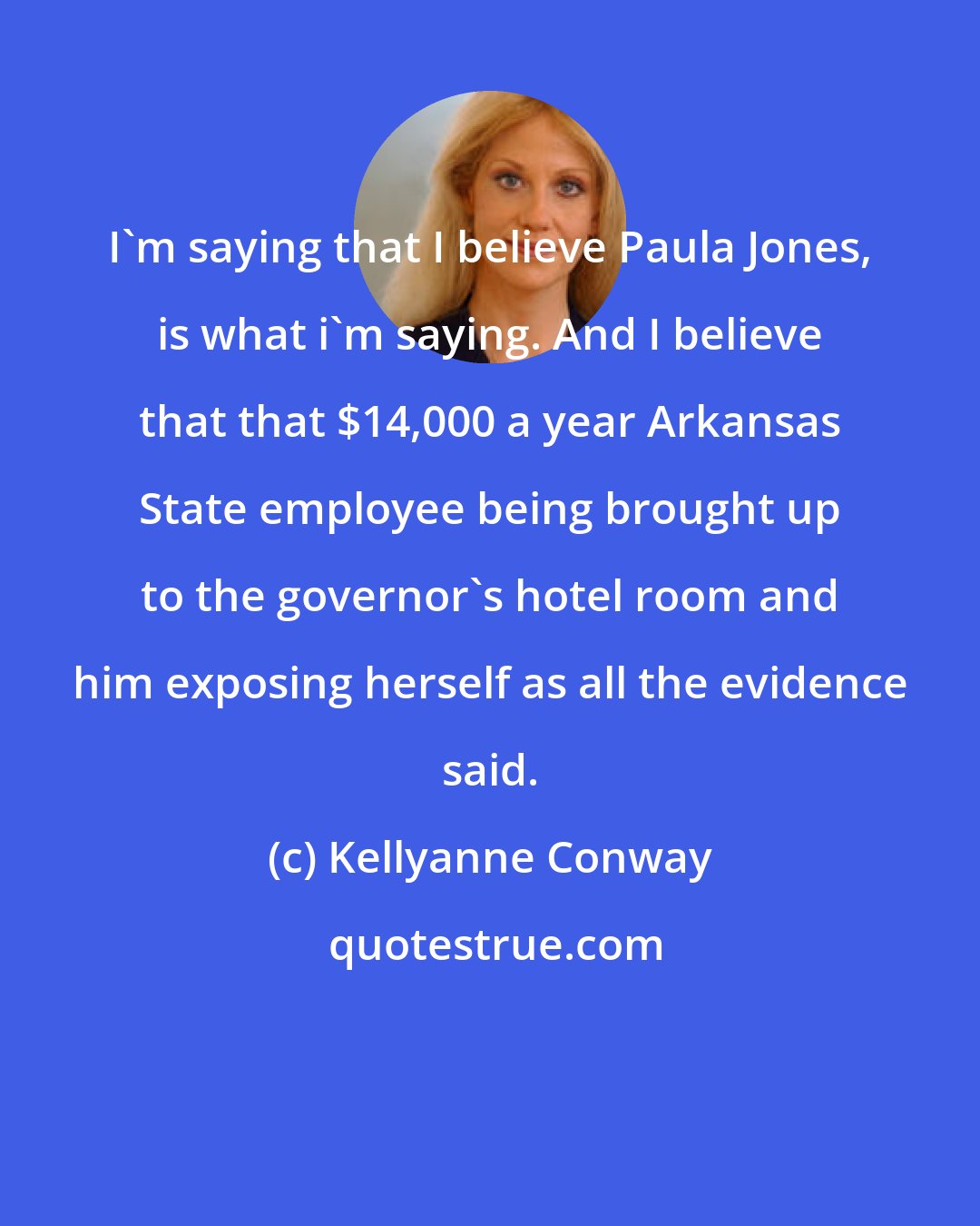 Kellyanne Conway: I'm saying that I believe Paula Jones, is what i'm saying. And I believe that that $14,000 a year Arkansas State employee being brought up to the governor's hotel room and him exposing herself as all the evidence said.