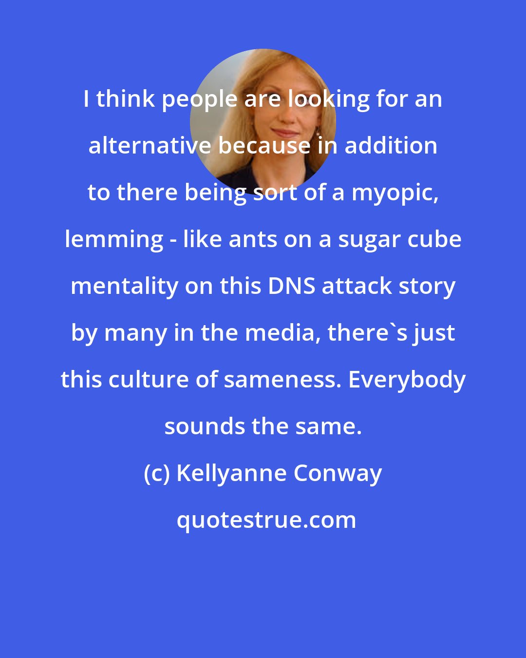 Kellyanne Conway: I think people are looking for an alternative because in addition to there being sort of a myopic, lemming - like ants on a sugar cube mentality on this DNS attack story by many in the media, there's just this culture of sameness. Everybody sounds the same.