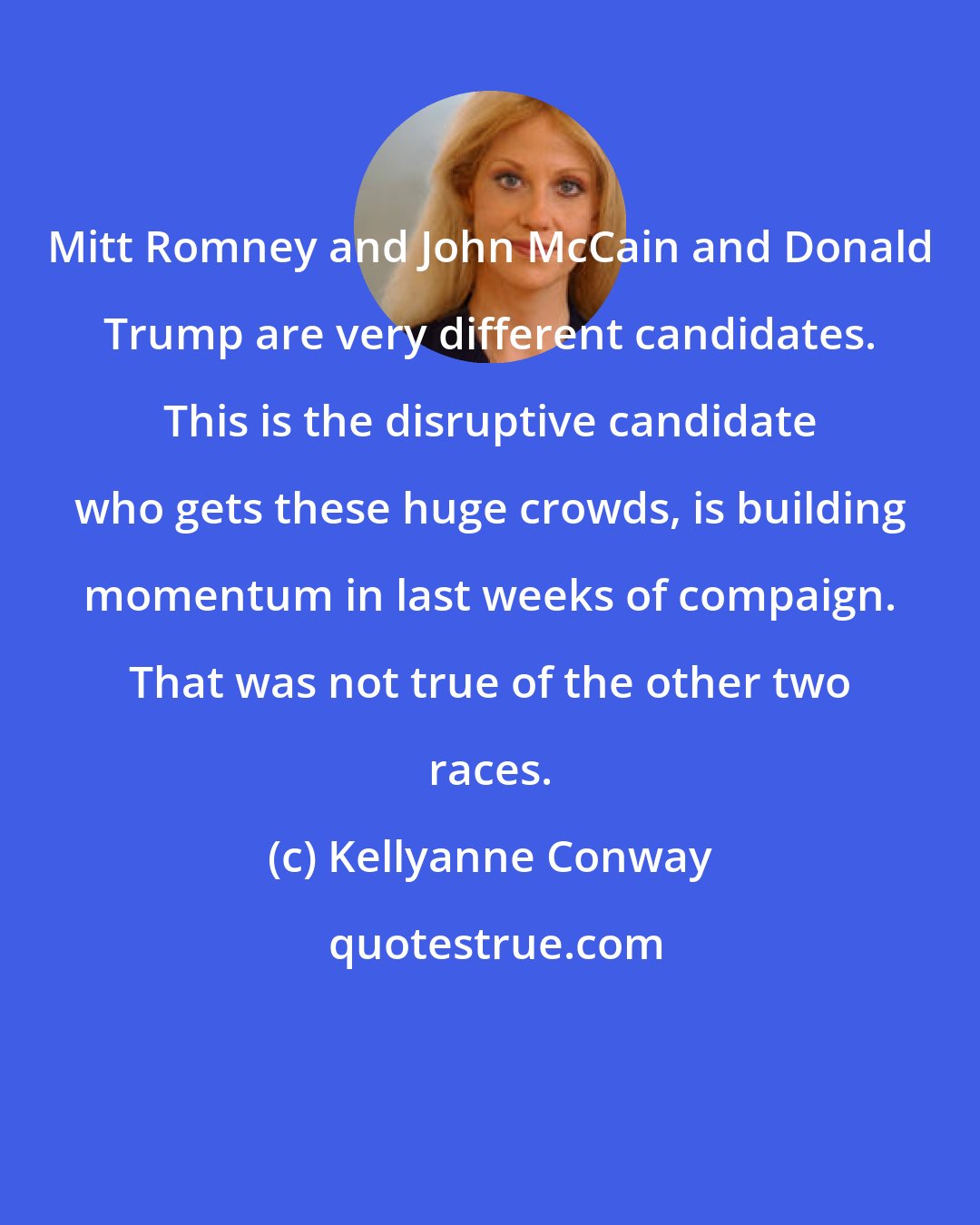 Kellyanne Conway: Mitt Romney and John McCain and Donald Trump are very different candidates. This is the disruptive candidate who gets these huge crowds, is building momentum in last weeks of compaign. That was not true of the other two races.