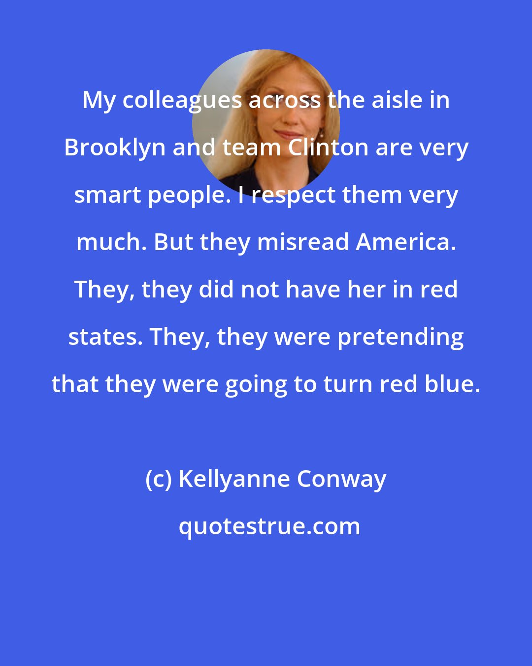 Kellyanne Conway: My colleagues across the aisle in Brooklyn and team Clinton are very smart people. I respect them very much. But they misread America. They, they did not have her in red states. They, they were pretending that they were going to turn red blue.