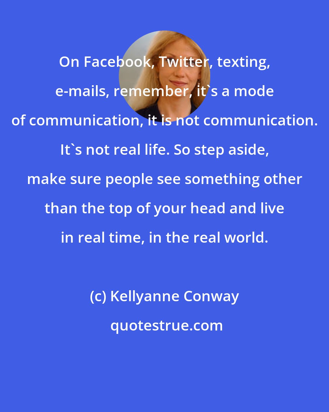 Kellyanne Conway: On Facebook, Twitter, texting, e-mails, remember, it's a mode of communication, it is not communication. It's not real life. So step aside, make sure people see something other than the top of your head and live in real time, in the real world.