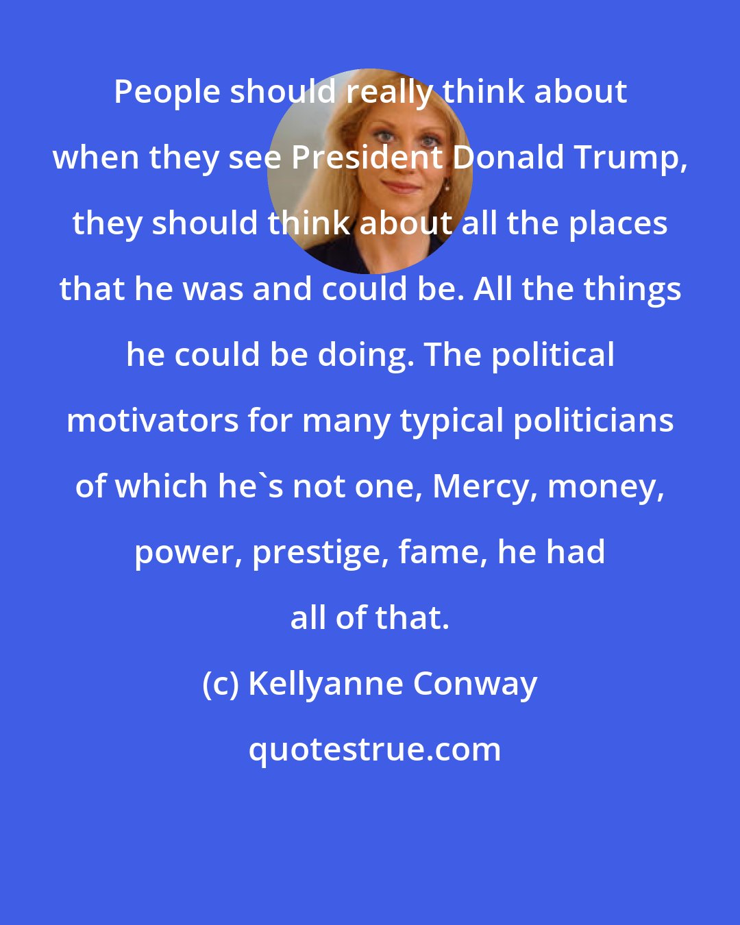 Kellyanne Conway: People should really think about when they see President Donald Trump, they should think about all the places that he was and could be. All the things he could be doing. The political motivators for many typical politicians of which he's not one, Mercy, money, power, prestige, fame, he had all of that.