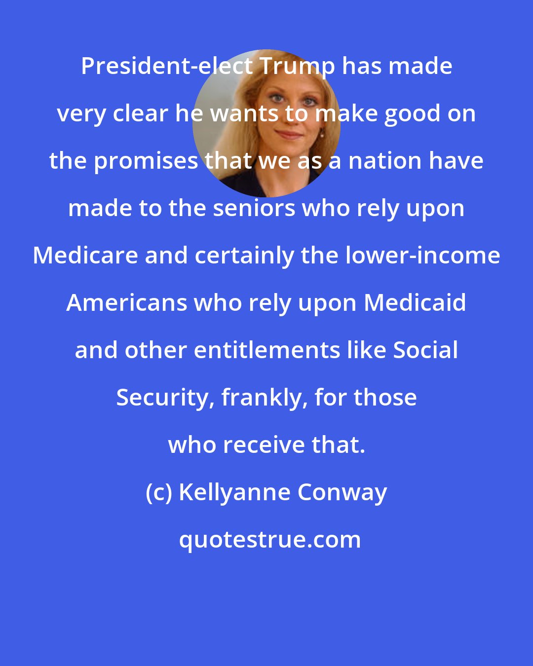 Kellyanne Conway: President-elect Trump has made very clear he wants to make good on the promises that we as a nation have made to the seniors who rely upon Medicare and certainly the lower-income Americans who rely upon Medicaid and other entitlements like Social Security, frankly, for those who receive that.