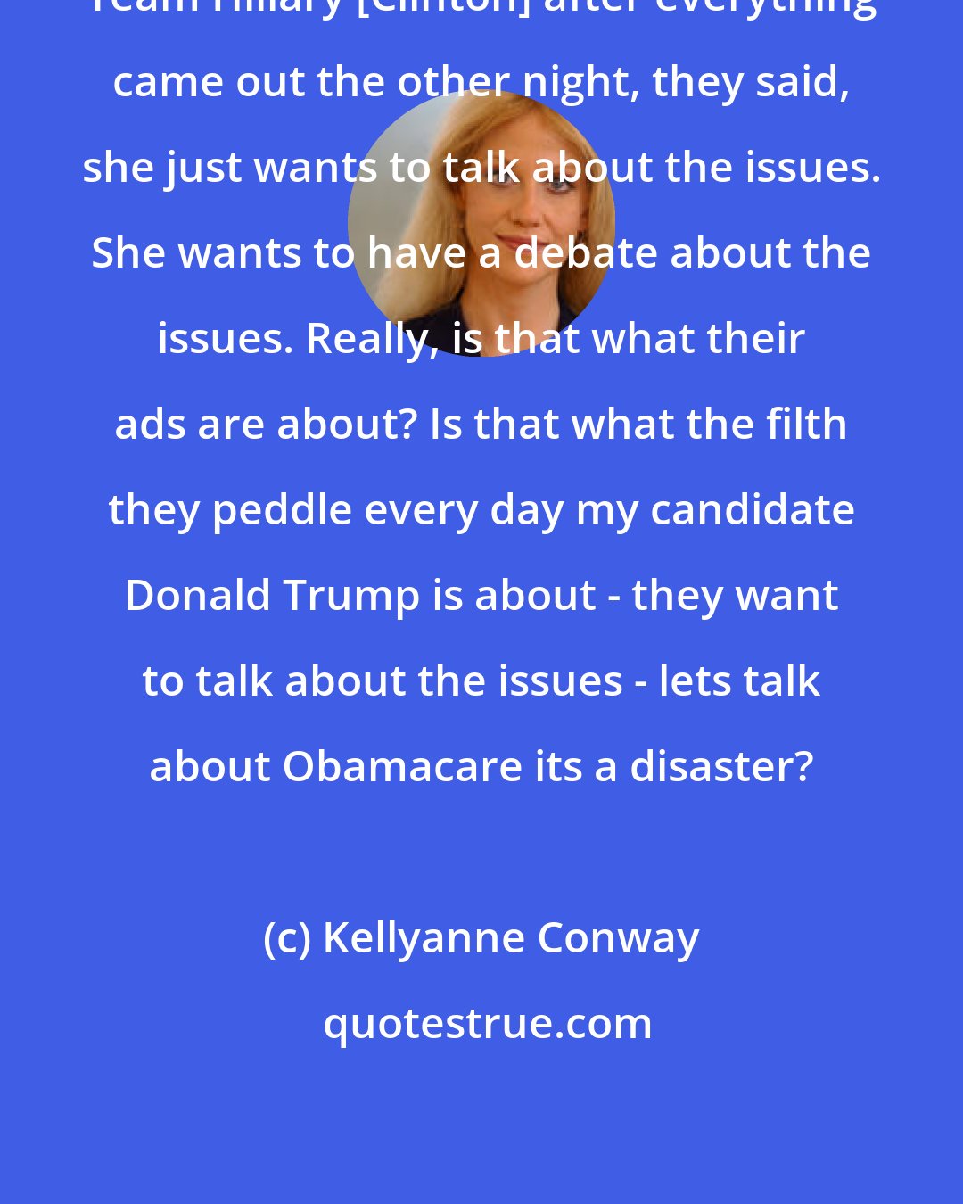 Kellyanne Conway: Team Hillary [Clinton] after everything came out the other night, they said, she just wants to talk about the issues. She wants to have a debate about the issues. Really, is that what their ads are about? Is that what the filth they peddle every day my candidate Donald Trump is about - they want to talk about the issues - lets talk about Obamacare its a disaster?