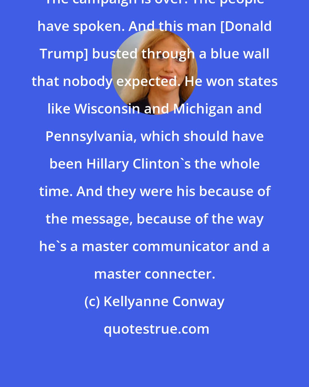 Kellyanne Conway: The campaign is over. The people have spoken. And this man [Donald Trump] busted through a blue wall that nobody expected. He won states like Wisconsin and Michigan and Pennsylvania, which should have been Hillary Clinton's the whole time. And they were his because of the message, because of the way he's a master communicator and a master connecter.