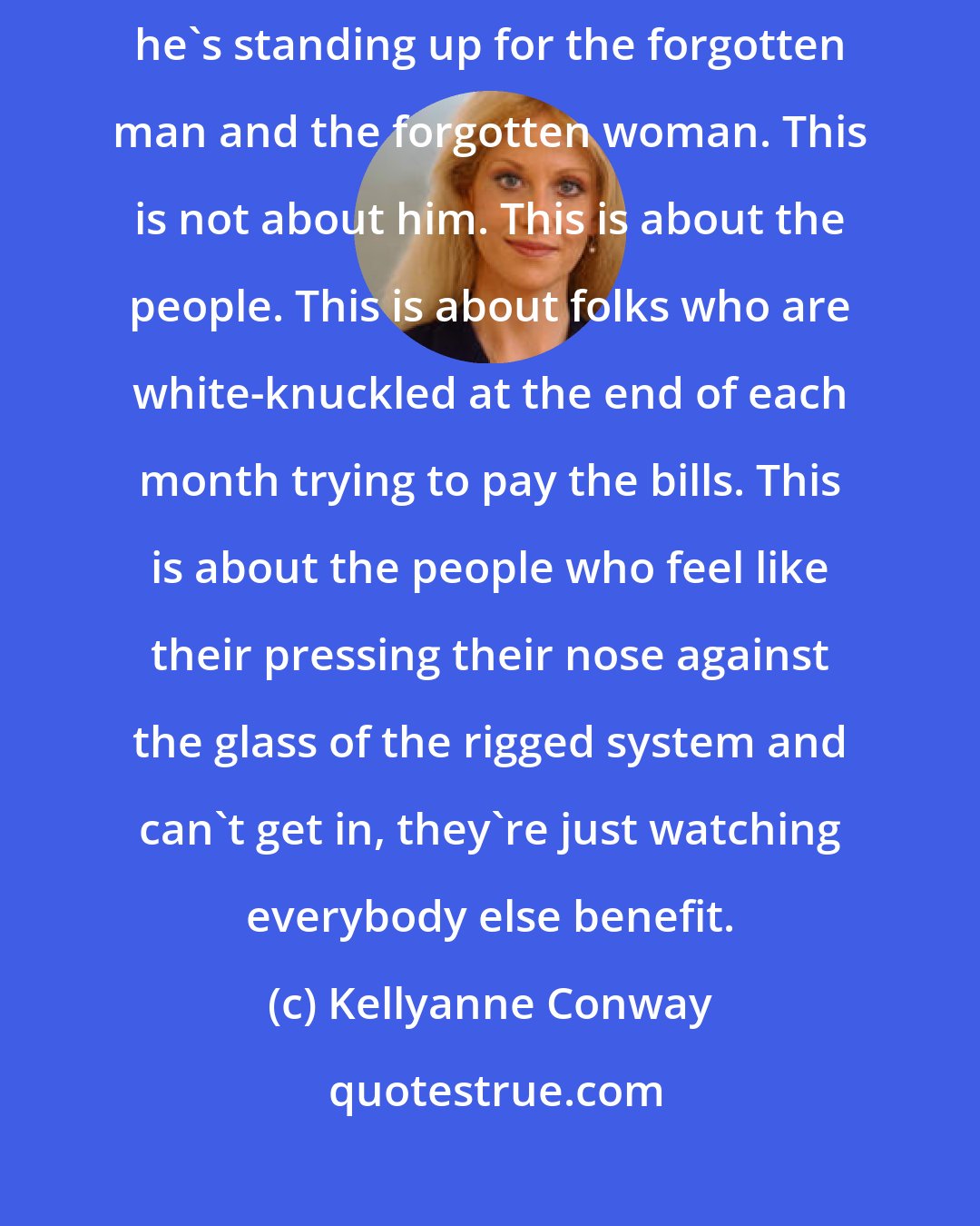 Kellyanne Conway: When Donald Trump talks about the rigged, corrupt system, remember, he's standing up for the forgotten man and the forgotten woman. This is not about him. This is about the people. This is about folks who are white-knuckled at the end of each month trying to pay the bills. This is about the people who feel like their pressing their nose against the glass of the rigged system and can't get in, they're just watching everybody else benefit.