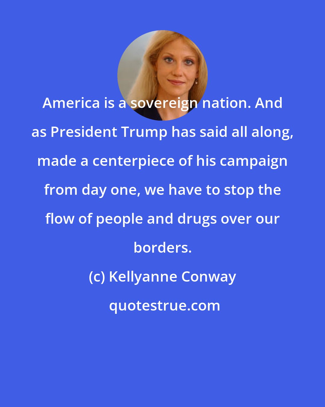 Kellyanne Conway: America is a sovereign nation. And as President Trump has said all along, made a centerpiece of his campaign from day one, we have to stop the flow of people and drugs over our borders.