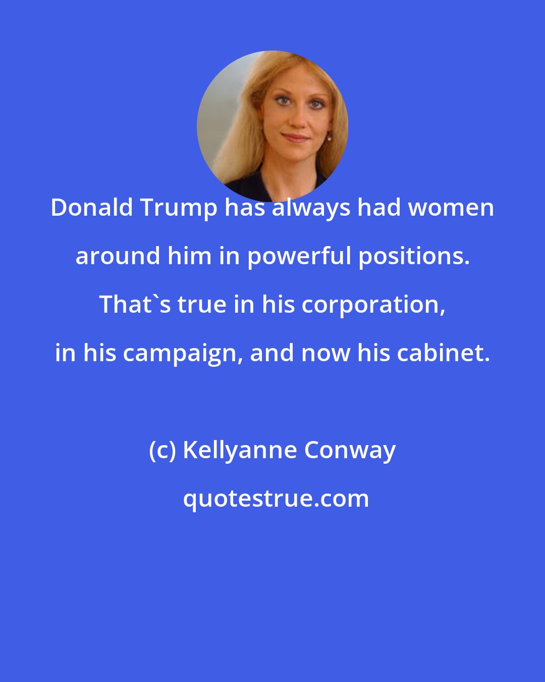 Kellyanne Conway: Donald Trump has always had women around him in powerful positions. That's true in his corporation, in his campaign, and now his cabinet.