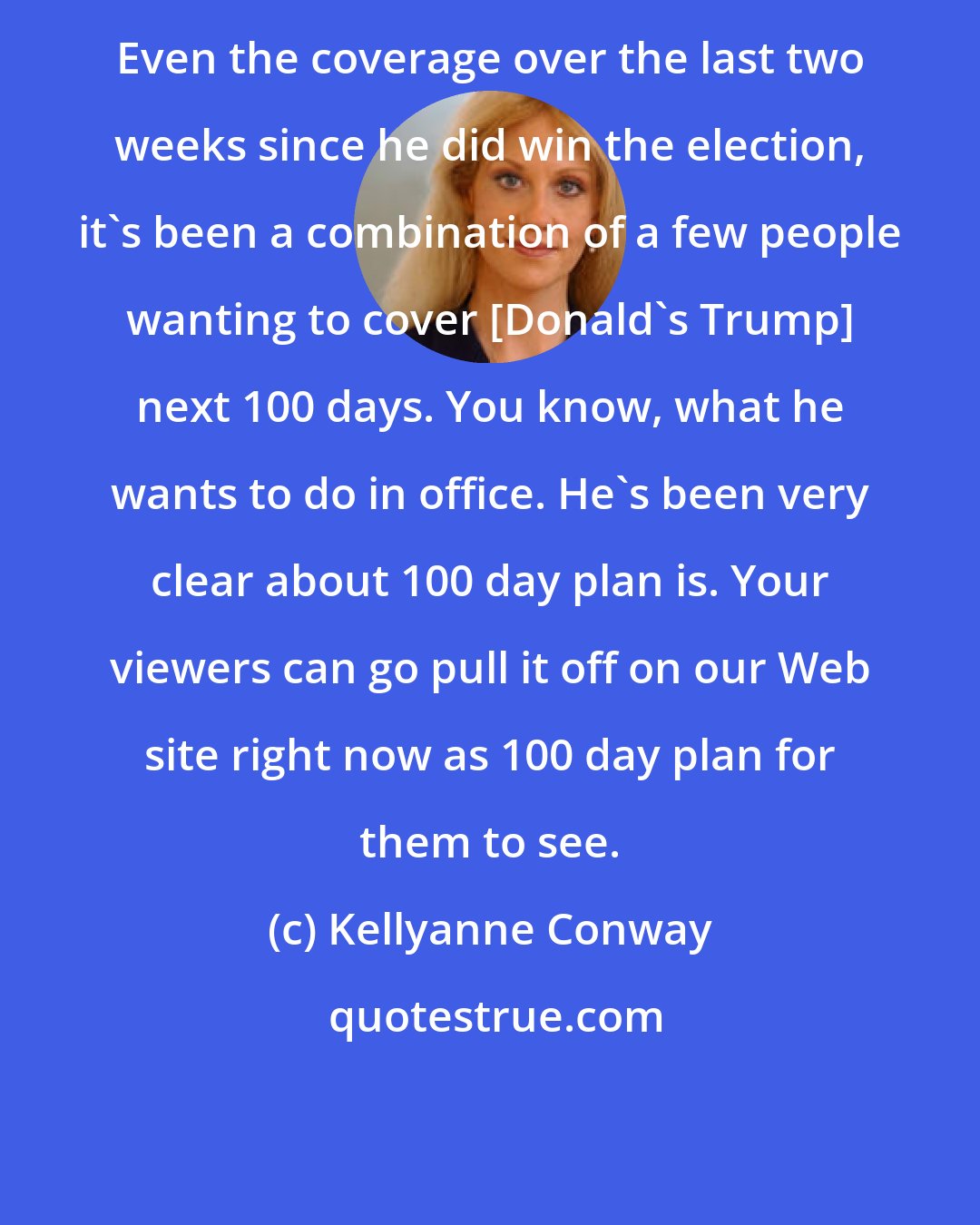 Kellyanne Conway: Even the coverage over the last two weeks since he did win the election, it's been a combination of a few people wanting to cover [Donald's Trump] next 100 days. You know, what he wants to do in office. He's been very clear about 100 day plan is. Your viewers can go pull it off on our Web site right now as 100 day plan for them to see.