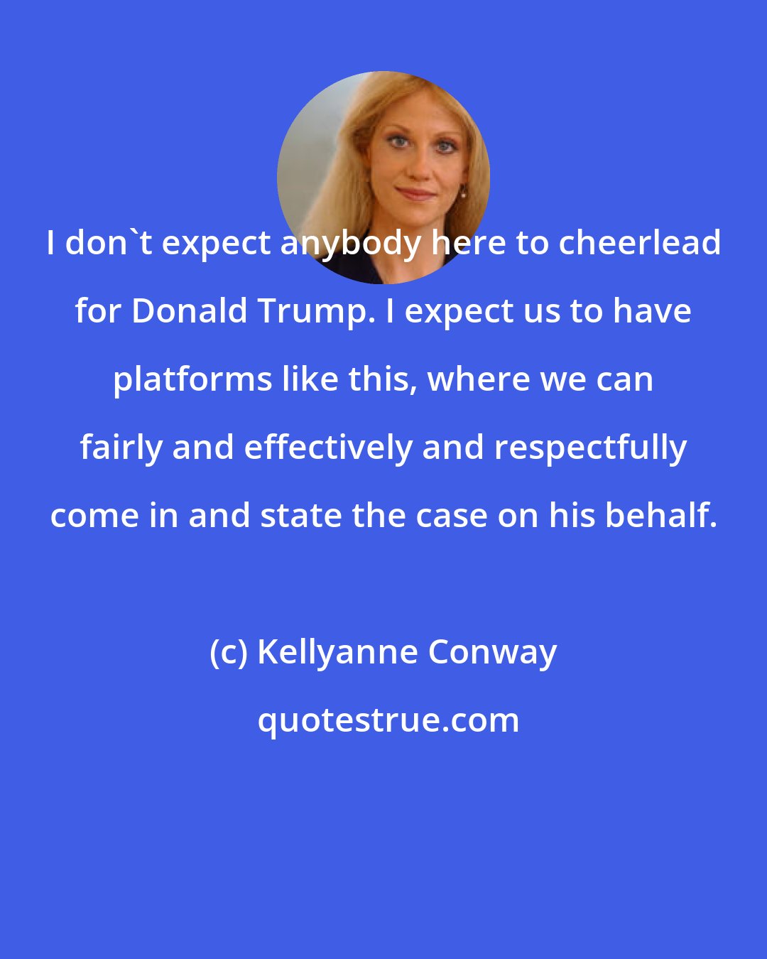 Kellyanne Conway: I don't expect anybody here to cheerlead for Donald Trump. I expect us to have platforms like this, where we can fairly and effectively and respectfully come in and state the case on his behalf.