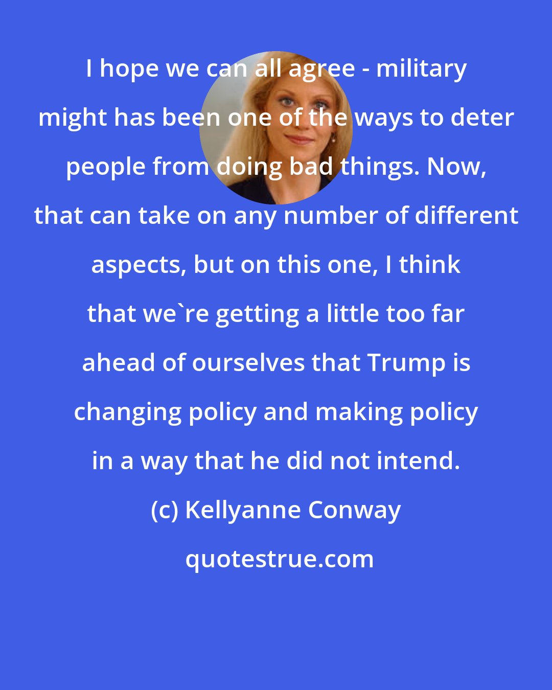 Kellyanne Conway: I hope we can all agree - military might has been one of the ways to deter people from doing bad things. Now, that can take on any number of different aspects, but on this one, I think that we're getting a little too far ahead of ourselves that Trump is changing policy and making policy in a way that he did not intend.