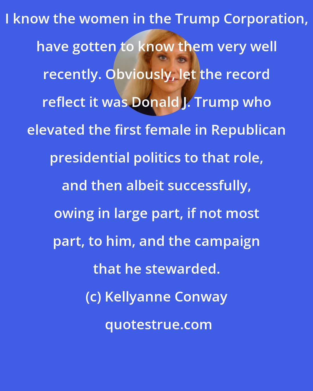 Kellyanne Conway: I know the women in the Trump Corporation, have gotten to know them very well recently. Obviously, let the record reflect it was Donald J. Trump who elevated the first female in Republican presidential politics to that role, and then albeit successfully, owing in large part, if not most part, to him, and the campaign that he stewarded.