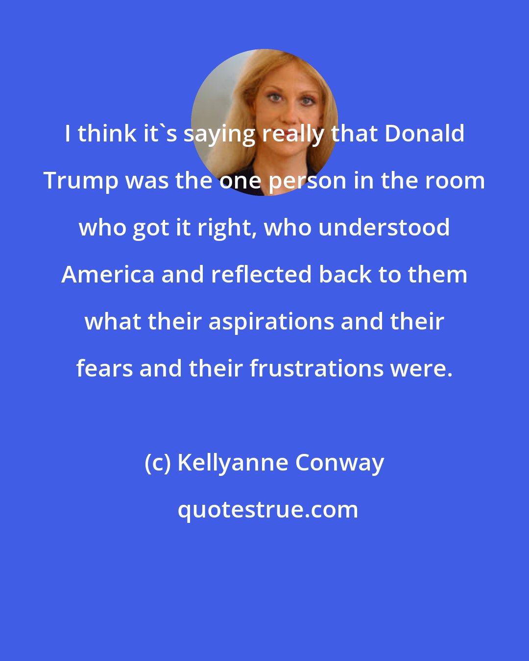 Kellyanne Conway: I think it's saying really that Donald Trump was the one person in the room who got it right, who understood America and reflected back to them what their aspirations and their fears and their frustrations were.