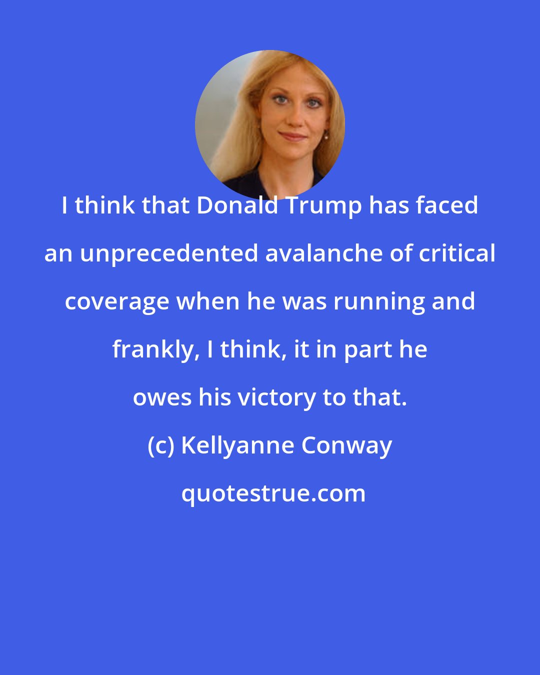 Kellyanne Conway: I think that Donald Trump has faced an unprecedented avalanche of critical coverage when he was running and frankly, I think, it in part he owes his victory to that.