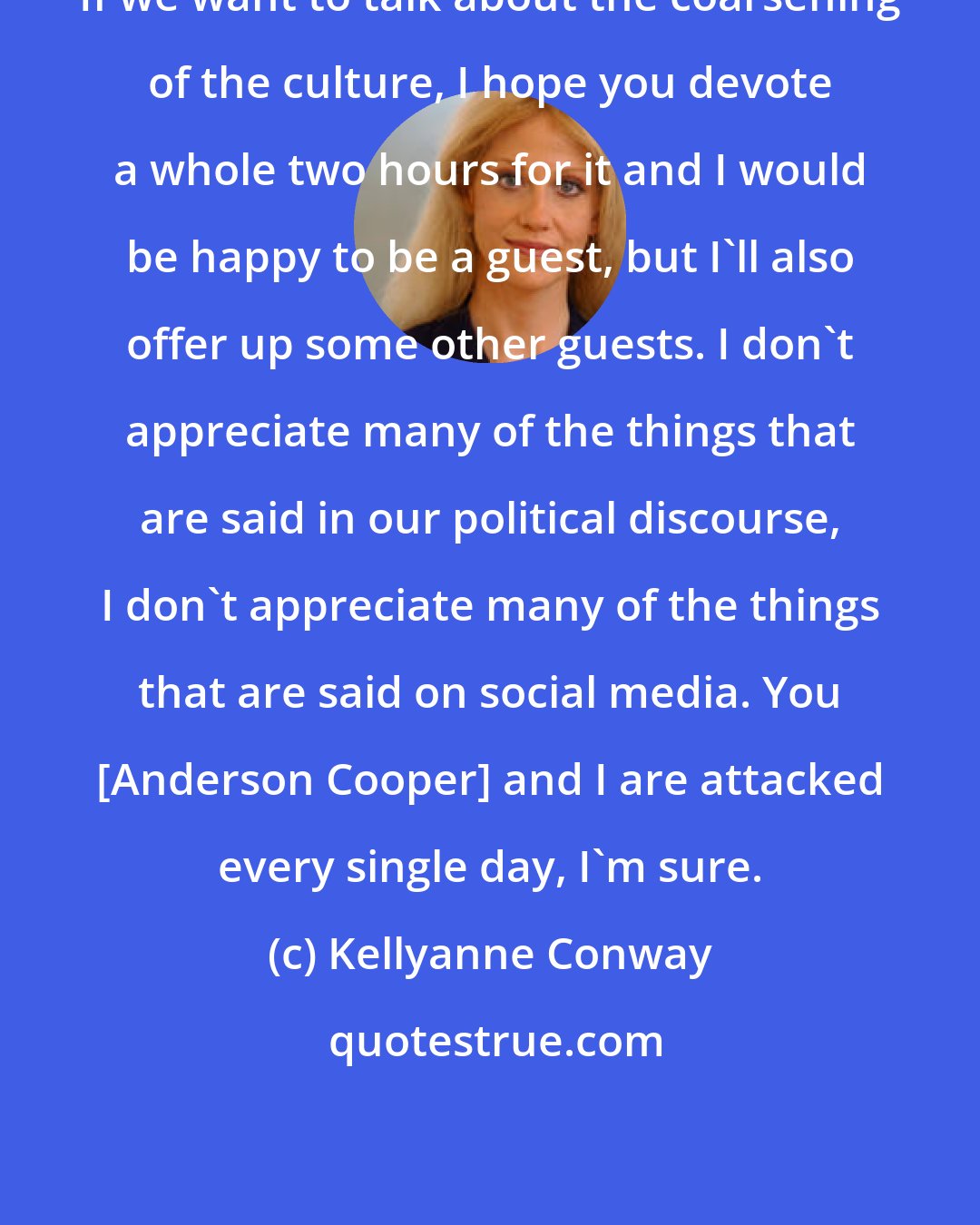 Kellyanne Conway: If we want to talk about the coarsening of the culture, I hope you devote a whole two hours for it and I would be happy to be a guest, but I'll also offer up some other guests. I don't appreciate many of the things that are said in our political discourse, I don't appreciate many of the things that are said on social media. You [Anderson Cooper] and I are attacked every single day, I'm sure.