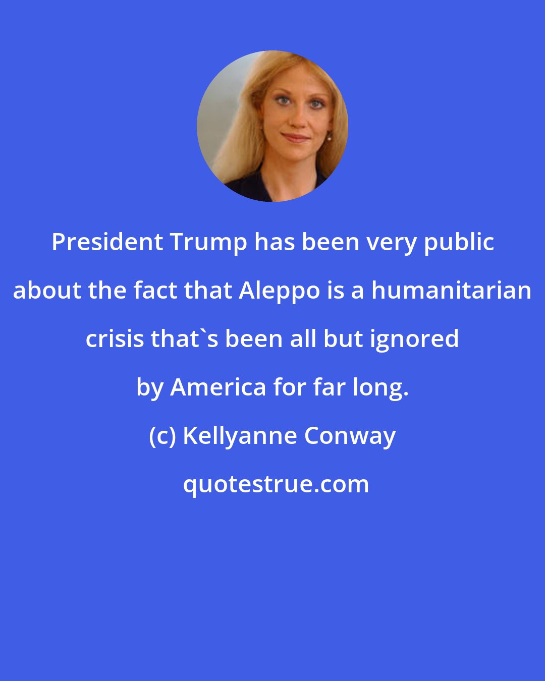 Kellyanne Conway: President Trump has been very public about the fact that Aleppo is a humanitarian crisis that's been all but ignored by America for far long.