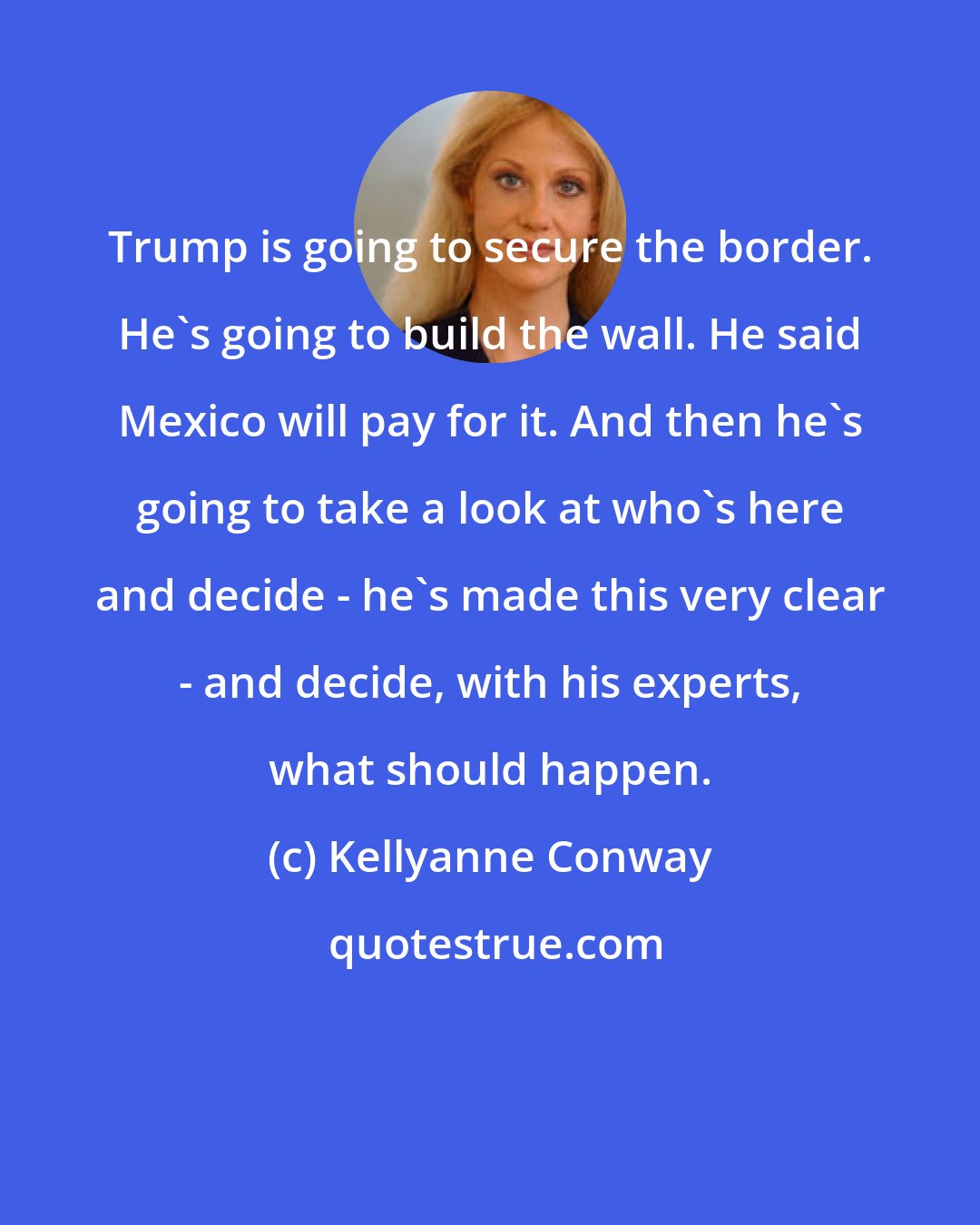 Kellyanne Conway: Trump is going to secure the border. He's going to build the wall. He said Mexico will pay for it. And then he's going to take a look at who's here and decide - he's made this very clear - and decide, with his experts, what should happen.