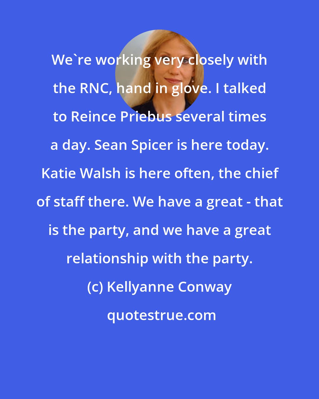 Kellyanne Conway: We're working very closely with the RNC, hand in glove. I talked to Reince Priebus several times a day. Sean Spicer is here today. Katie Walsh is here often, the chief of staff there. We have a great - that is the party, and we have a great relationship with the party.