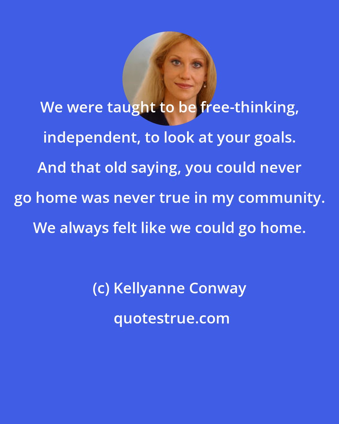 Kellyanne Conway: We were taught to be free-thinking, independent, to look at your goals. And that old saying, you could never go home was never true in my community. We always felt like we could go home.