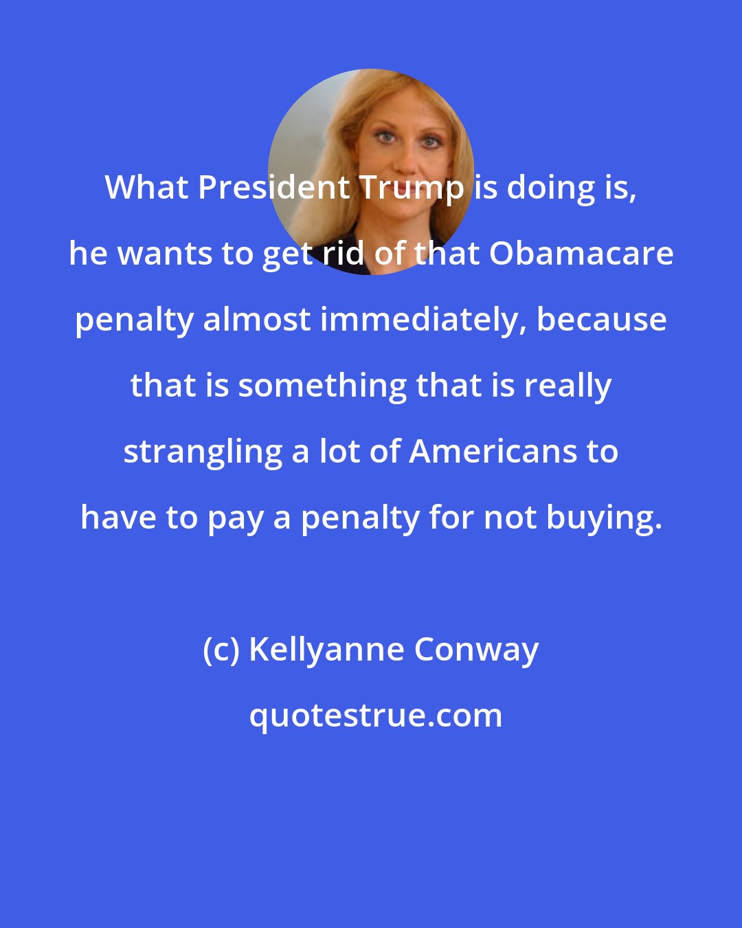 Kellyanne Conway: What President Trump is doing is, he wants to get rid of that Obamacare penalty almost immediately, because that is something that is really strangling a lot of Americans to have to pay a penalty for not buying.