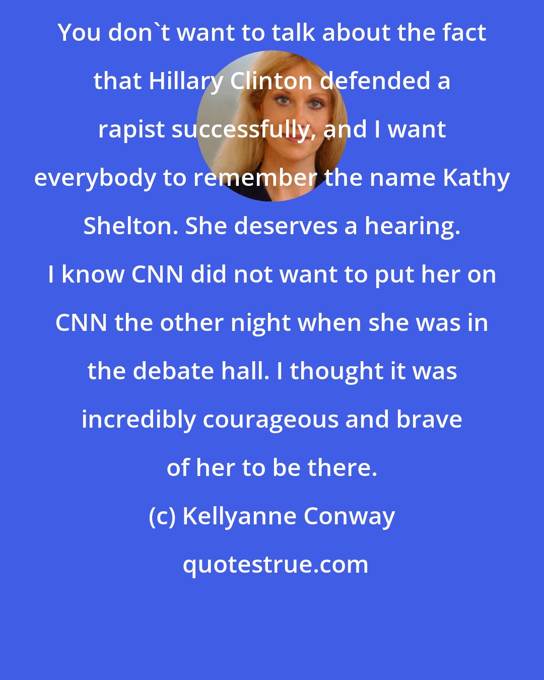 Kellyanne Conway: You don't want to talk about the fact that Hillary Clinton defended a rapist successfully, and I want everybody to remember the name Kathy Shelton. She deserves a hearing. I know CNN did not want to put her on CNN the other night when she was in the debate hall. I thought it was incredibly courageous and brave of her to be there.