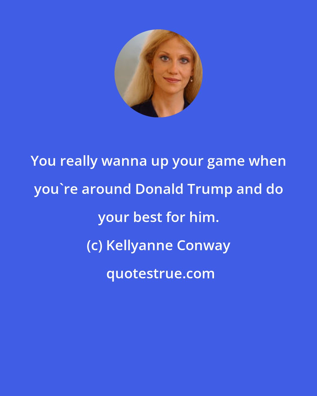 Kellyanne Conway: You really wanna up your game when you're around Donald Trump and do your best for him.