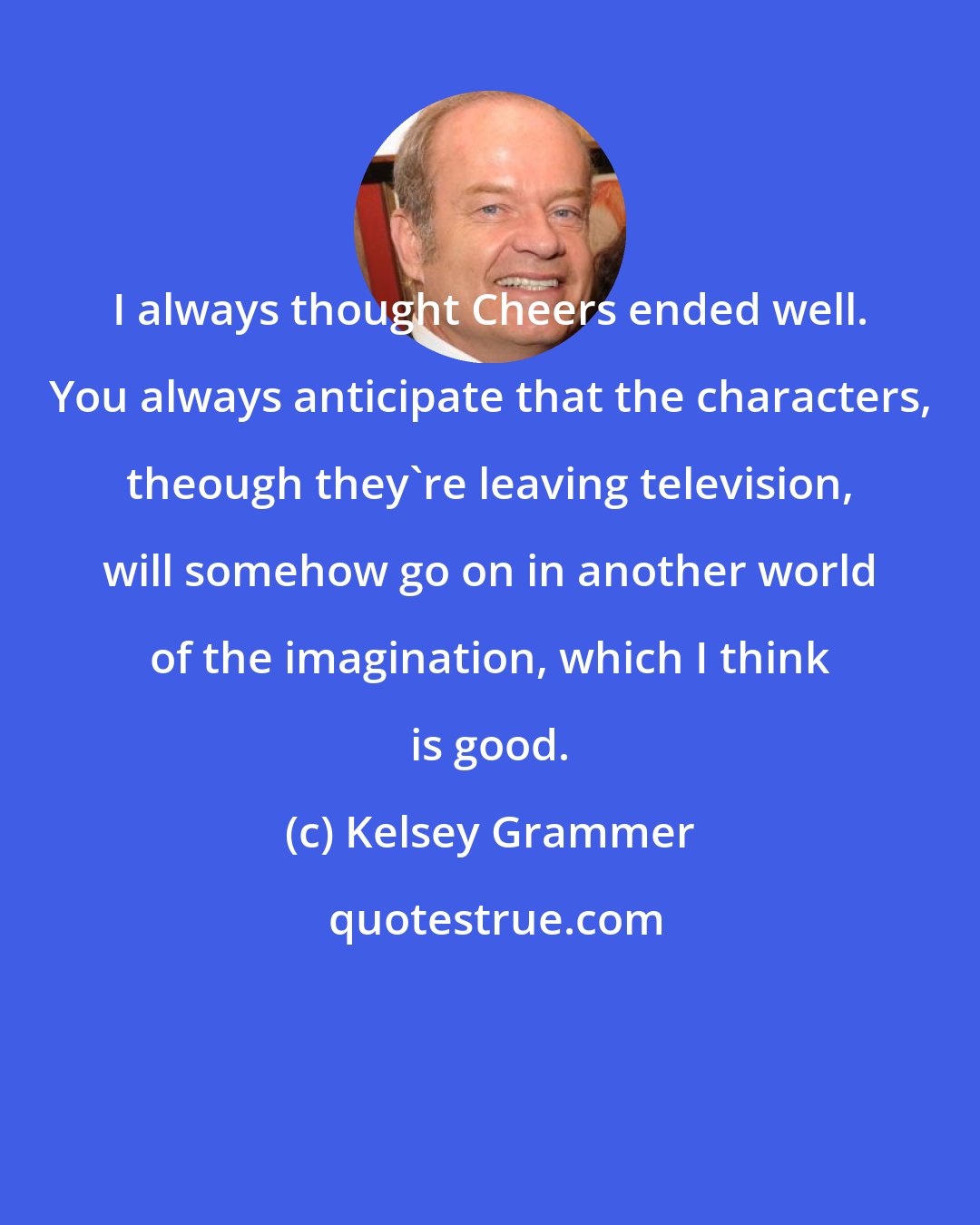 Kelsey Grammer: I always thought Cheers ended well. You always anticipate that the characters, theough they're leaving television, will somehow go on in another world of the imagination, which I think is good.