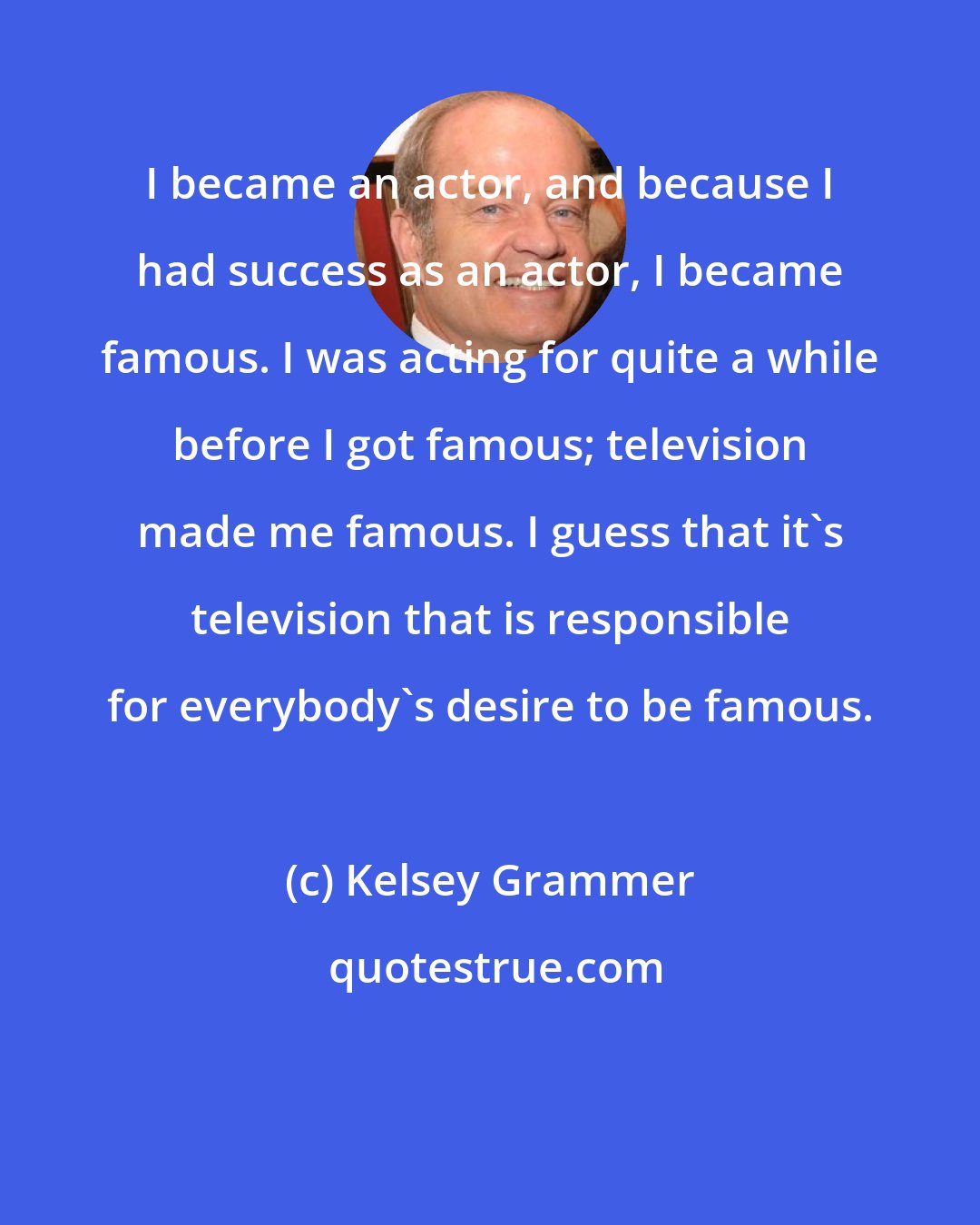 Kelsey Grammer: I became an actor, and because I had success as an actor, I became famous. I was acting for quite a while before I got famous; television made me famous. I guess that it's television that is responsible for everybody's desire to be famous.