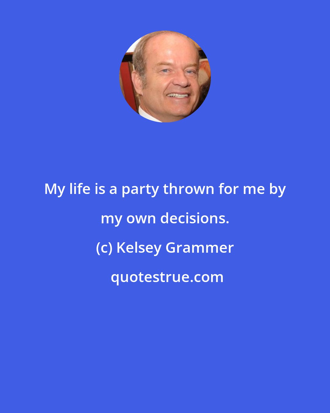 Kelsey Grammer: My life is a party thrown for me by my own decisions.