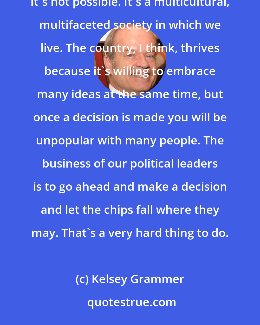 Kelsey Grammer: My own take on it is that government will never adequately represent every person in the country. It can't. It's not possible. It's a multicultural, multifaceted society in which we live. The country, I think, thrives because it's willing to embrace many ideas at the same time, but once a decision is made you will be unpopular with many people. The business of our political leaders is to go ahead and make a decision and let the chips fall where they may. That's a very hard thing to do.