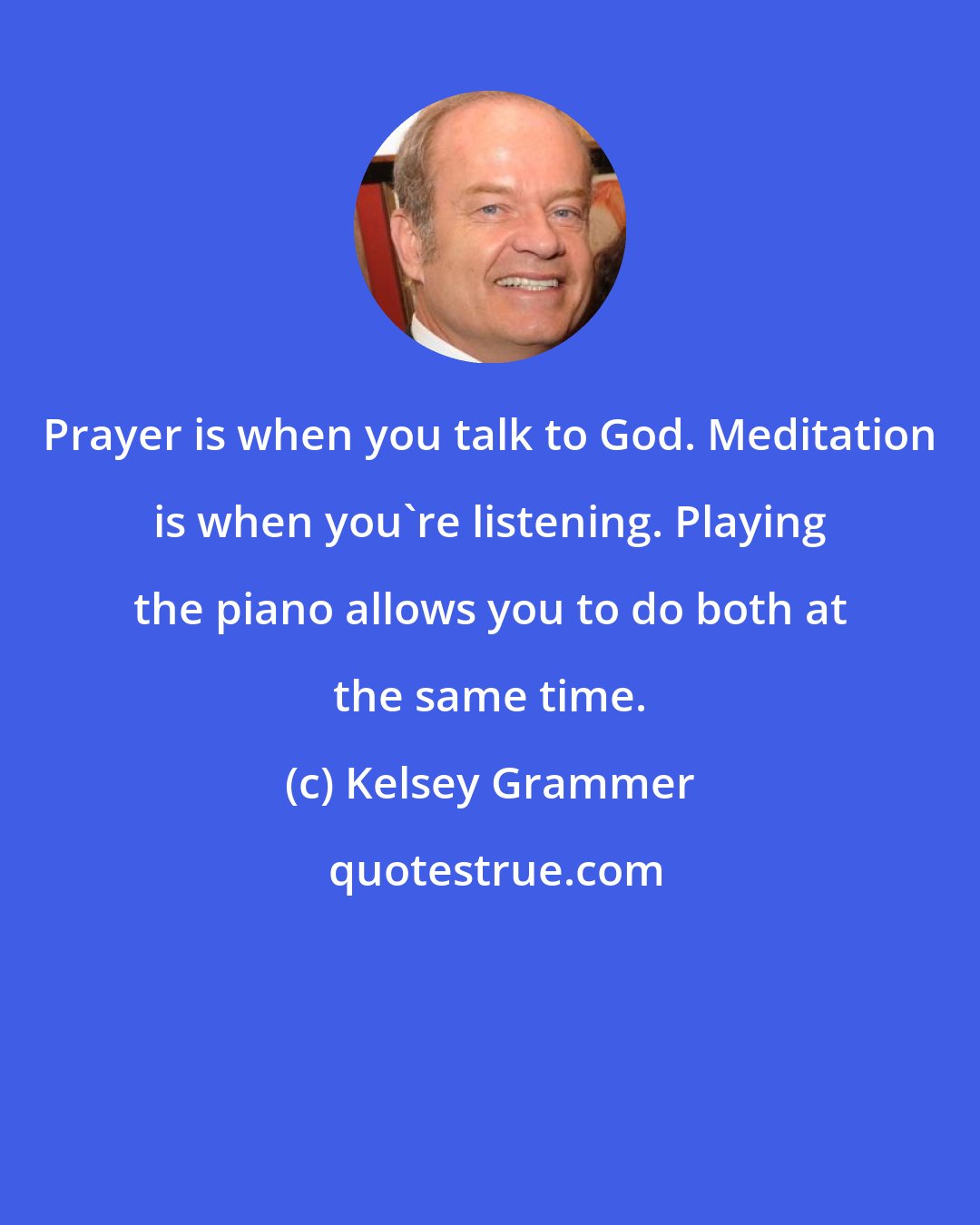 Kelsey Grammer: Prayer is when you talk to God. Meditation is when you're listening. Playing the piano allows you to do both at the same time.