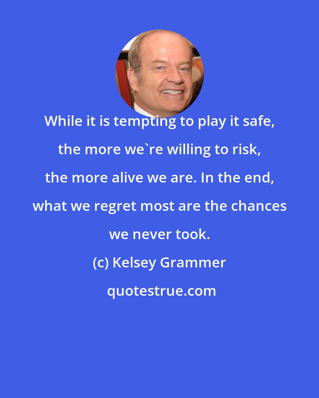 Kelsey Grammer: While it is tempting to play it safe, the more we're willing to risk, the more alive we are. In the end, what we regret most are the chances we never took.