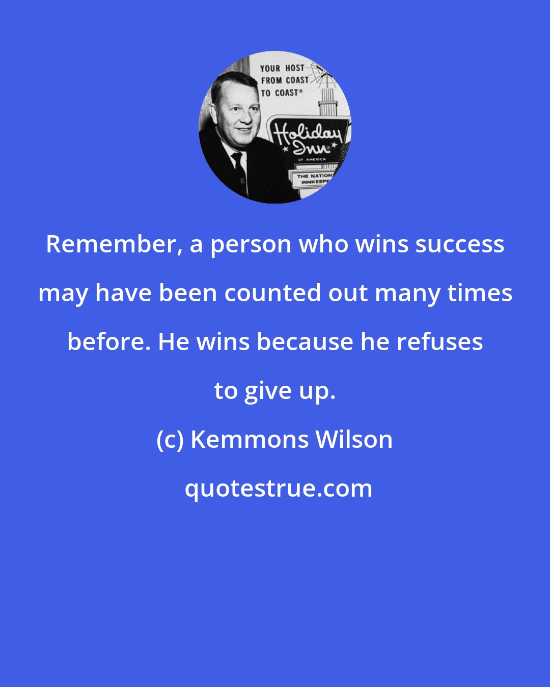 Kemmons Wilson: Remember, a person who wins success may have been counted out many times before. He wins because he refuses to give up.