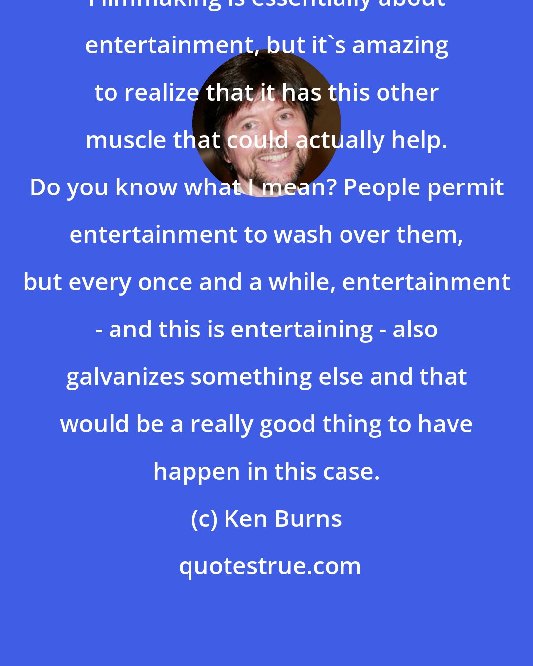 Ken Burns: Filmmaking is essentially about entertainment, but it's amazing to realize that it has this other muscle that could actually help. Do you know what I mean? People permit entertainment to wash over them, but every once and a while, entertainment - and this is entertaining - also galvanizes something else and that would be a really good thing to have happen in this case.