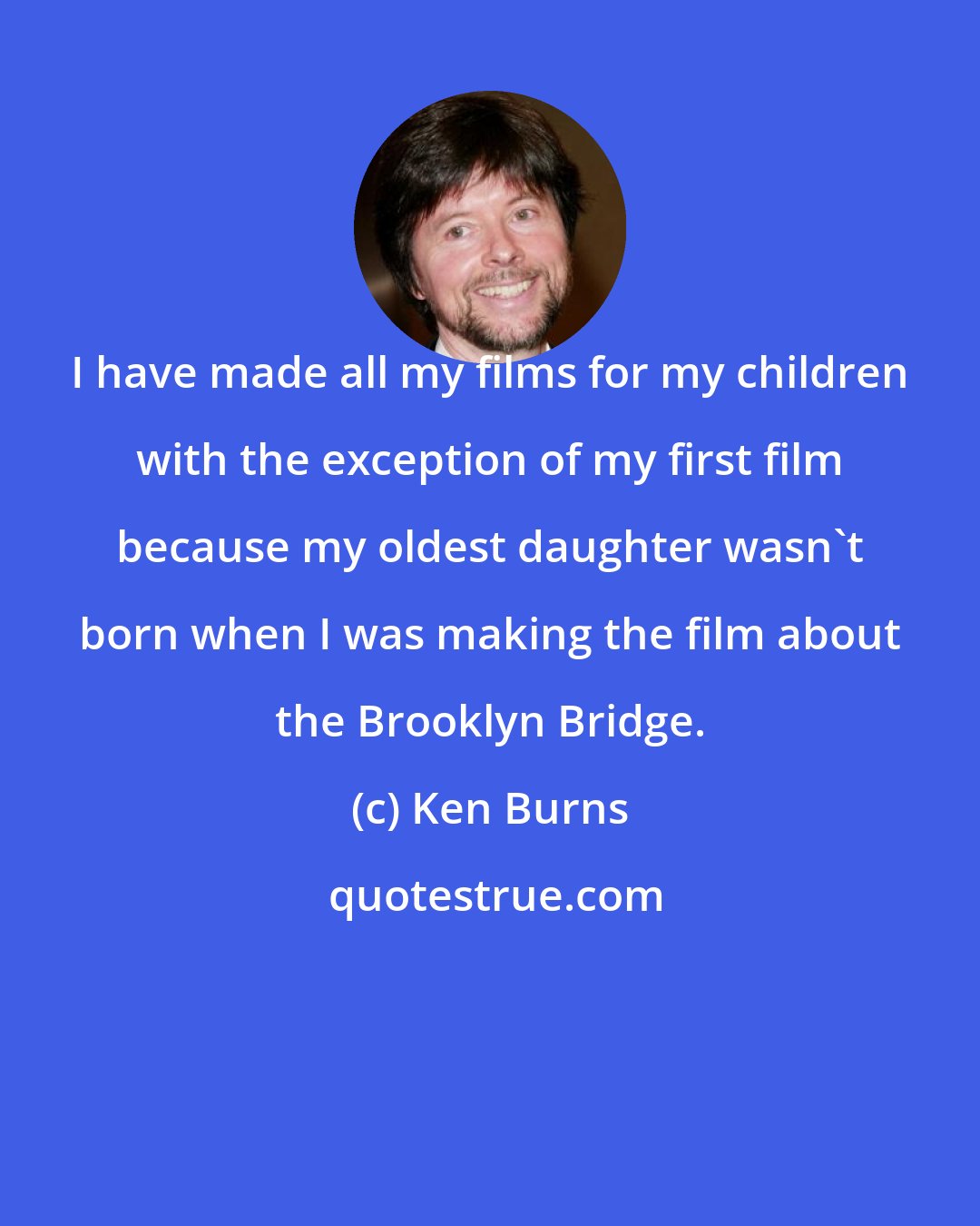 Ken Burns: I have made all my films for my children with the exception of my first film because my oldest daughter wasn't born when I was making the film about the Brooklyn Bridge.