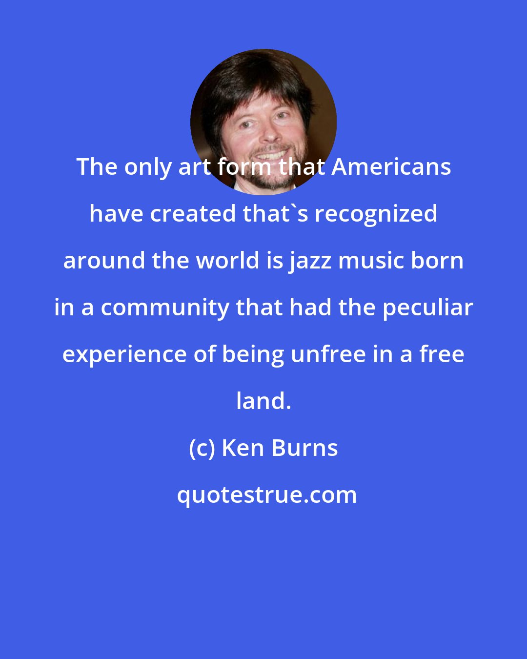 Ken Burns: The only art form that Americans have created that's recognized around the world is jazz music born in a community that had the peculiar experience of being unfree in a free land.