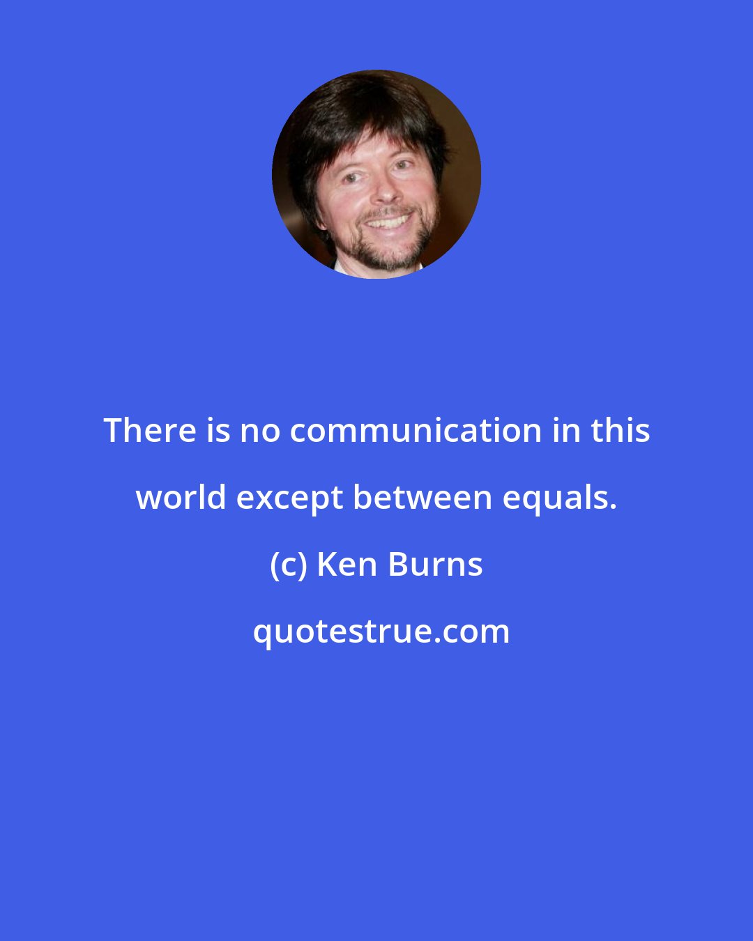 Ken Burns: There is no communication in this world except between equals.