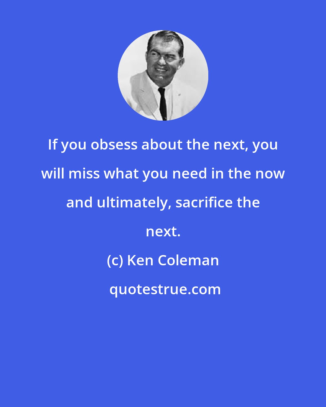 Ken Coleman: If you obsess about the next, you will miss what you need in the now and ultimately, sacrifice the next.