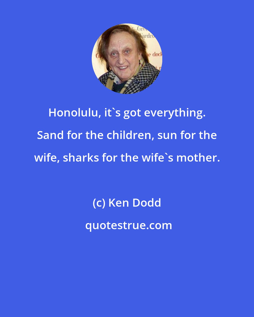 Ken Dodd: Honolulu, it's got everything. Sand for the children, sun for the wife, sharks for the wife's mother.