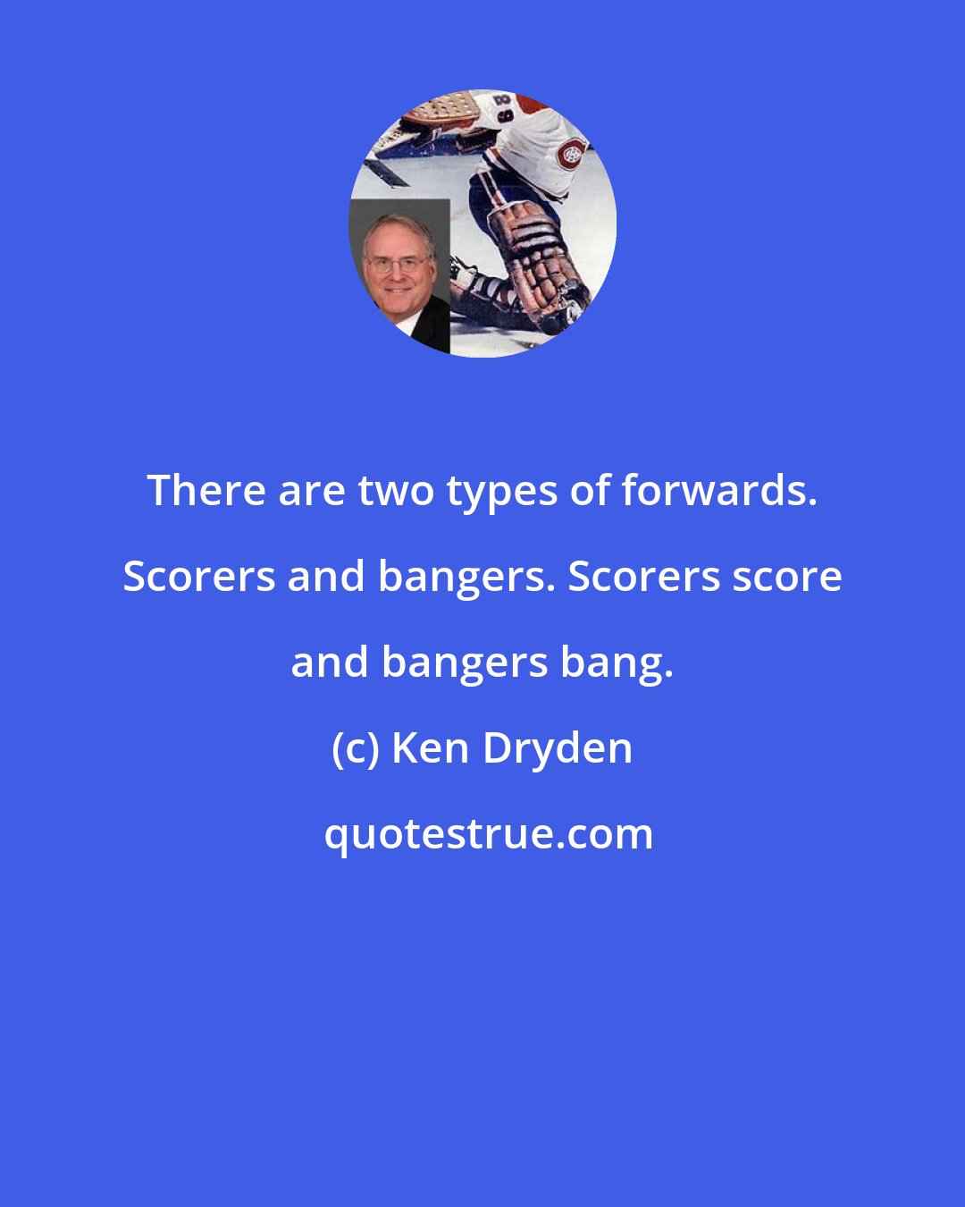 Ken Dryden: There are two types of forwards. Scorers and bangers. Scorers score and bangers bang.