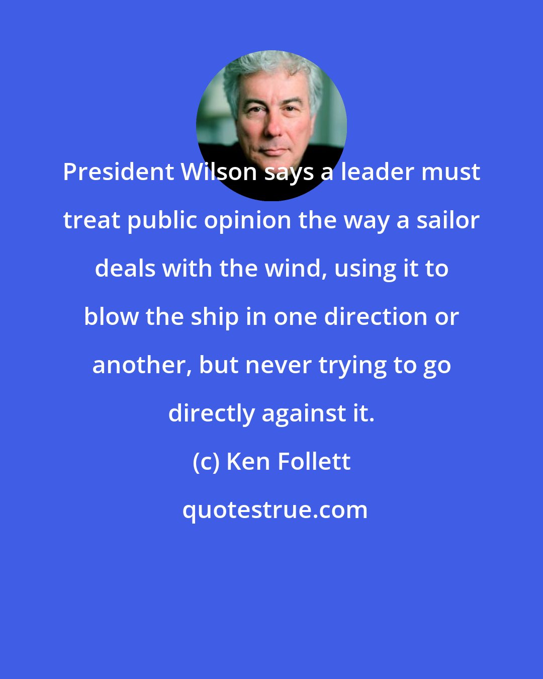 Ken Follett: President Wilson says a leader must treat public opinion the way a sailor deals with the wind, using it to blow the ship in one direction or another, but never trying to go directly against it.